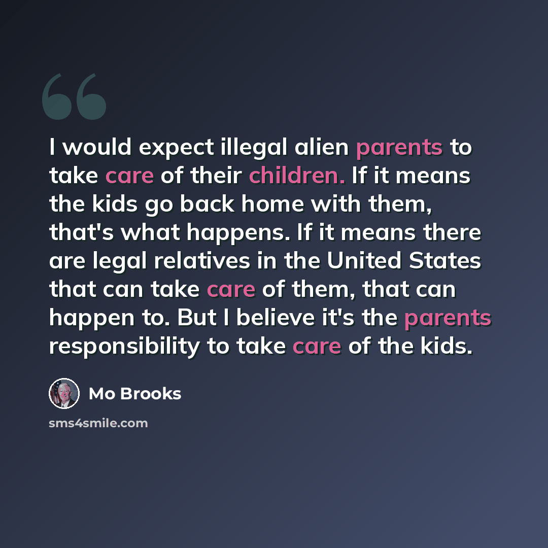 “I would expect illegal alien parents to take care of their children. If it means the kids go back home with them, that's what happens. If it means there are legal relatives in the United States that can take care of them, that can happen to. But I believe it's the parents responsibility to take…” quote by Mo Brooks