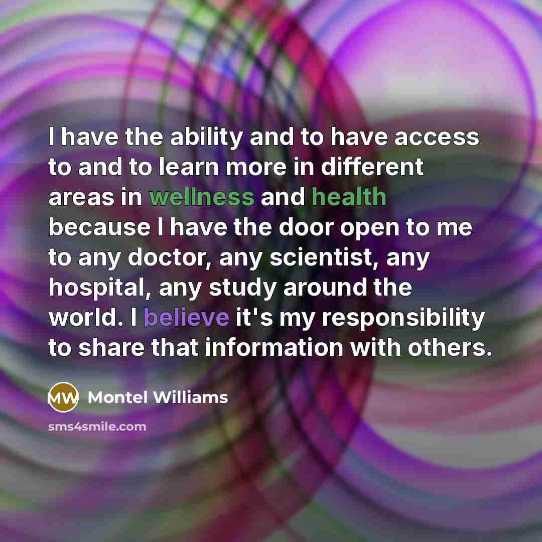 “I have the ability and to have access to and to learn more in different areas in wellness and health because I have the door open to me to any doctor, any scientist, any hospital, any study around the world. I believe it's my responsibility to share that information with others.” quote by Montel Williams