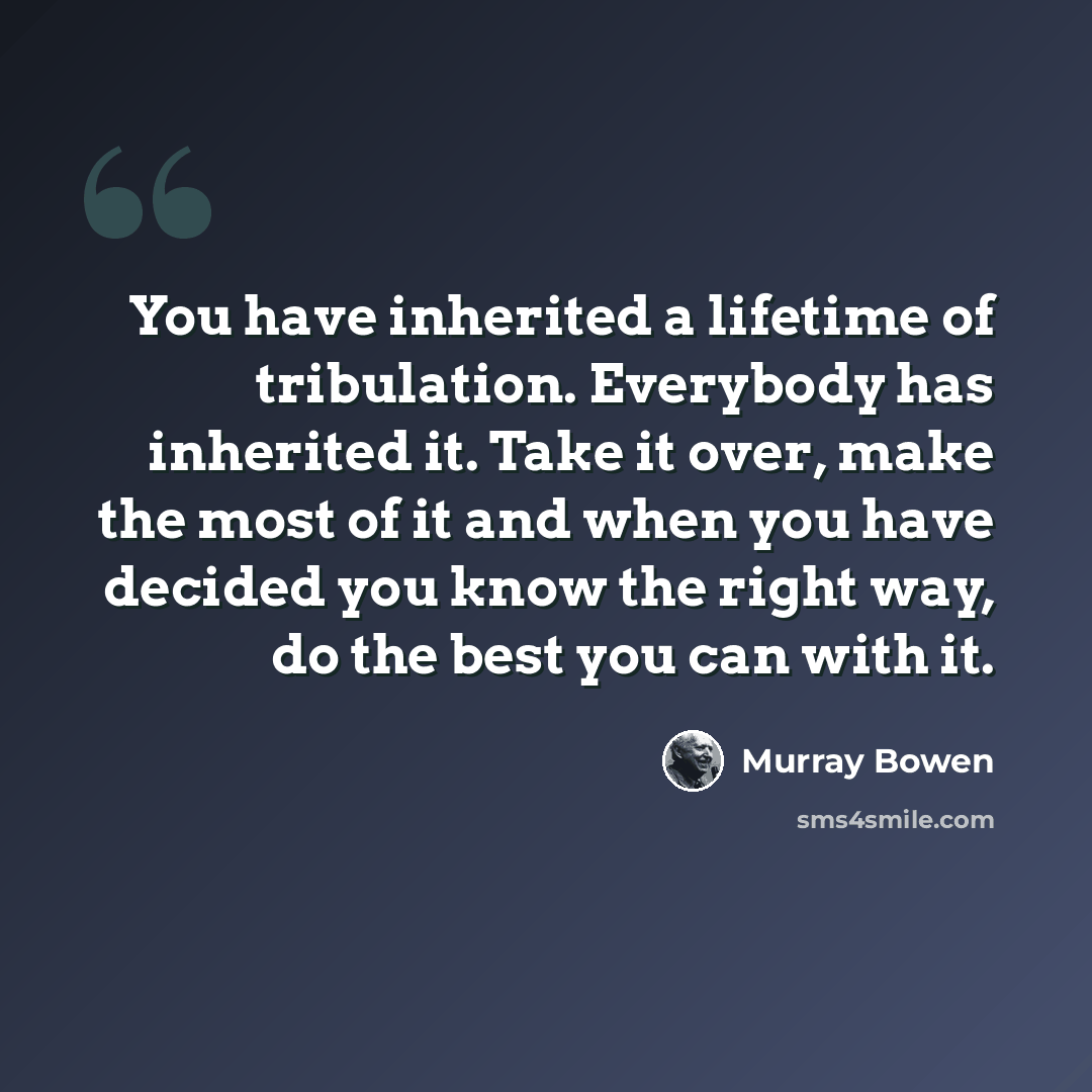 “You have inherited a lifetime of tribulation. Everybody has inherited it. Take it over, make the most of it and when you have decided you know the right way, do the best you can with it.” quote by Murray Bowen