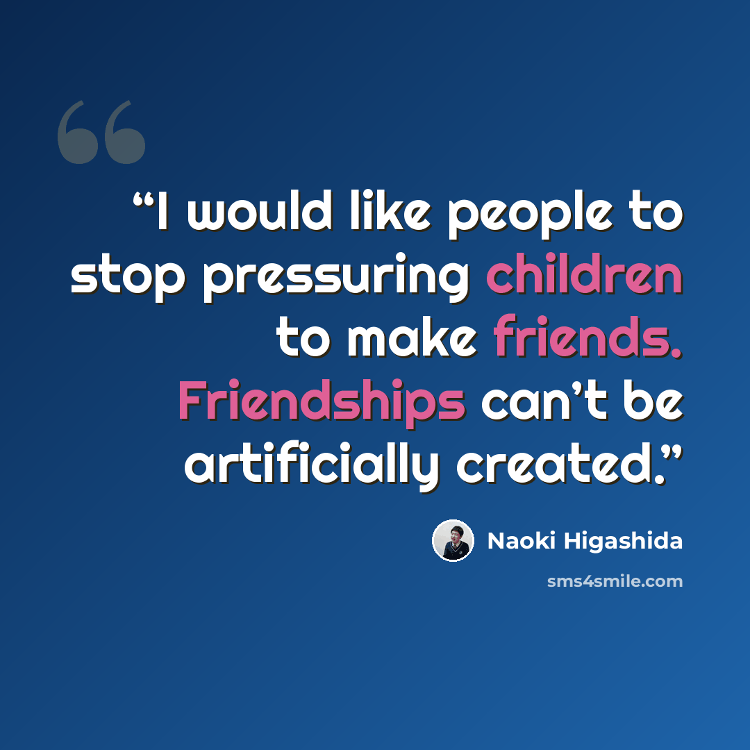 “I would like people to stop pressuring children to make friends. Friendships can’t be artificially created.” quote by Naoki Higashida
