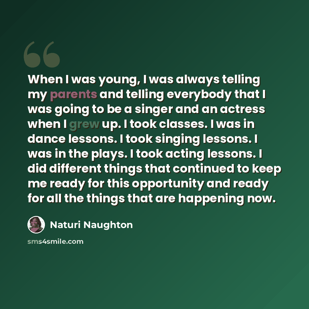 “When I was young, I was always telling my parents and telling everybody that I was going to be a singer and an actress when I grew up. I took classes. I was in dance lessons. I took singing lessons. I was in the plays. I took acting lessons. I did different things that continued to keep me ready…” quote by Naturi Naughton