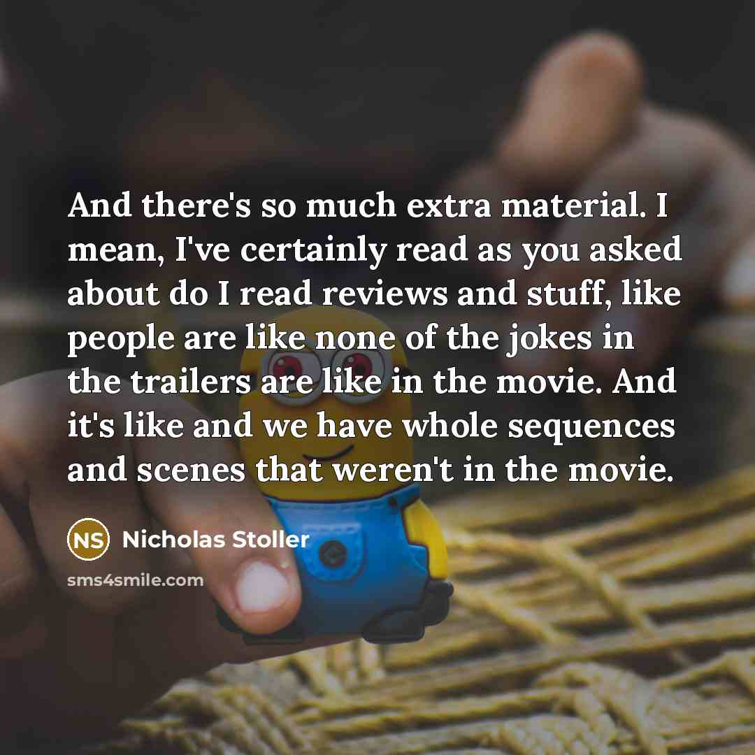 “And there's so much extra material. I mean, I've certainly read as you asked about do I read reviews and stuff, like people are like none of the jokes in the trailers are like in the movie. And it's like and we have whole sequences and scenes that weren't in the movie.” quote by Nicholas Stoller