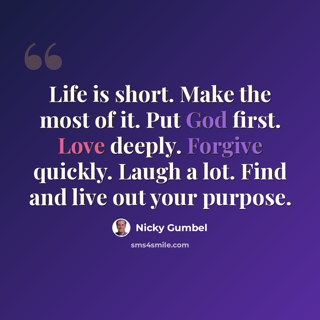 “Life is short. Make the most of it. Put God first. Love deeply. Forgive quickly. Laugh a lot. Find and live out your purpose.” quote by Nicky Gumbel