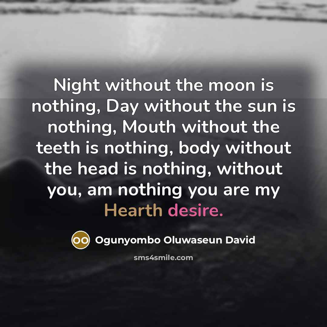 “Night without the moon is nothing, Day without the sun is nothing, Mouth without the teeth is nothing, body without the head is nothing, without you, am nothing you are my Hearth desire.” quote by Ogunyombo Oluwaseun David