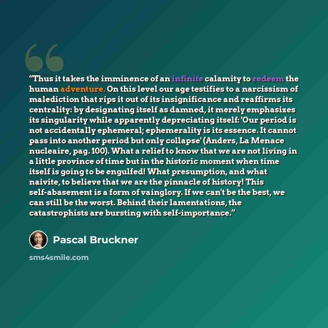 “Thus it takes the imminence of an infinite calamity to redeem the human adventure. On this level our age testifies to a narcissism of malediction that rips it out of its insignificance and reaffirms its centrality: by designating itself as damned, it merely emphasizes its singularity while…” quote by Pascal Bruckner