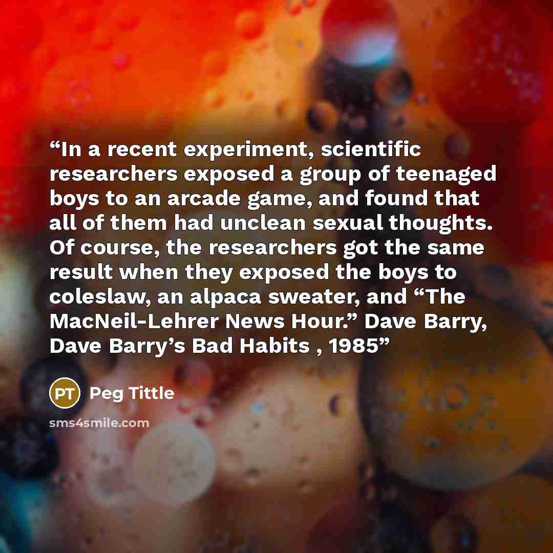 “In a recent experiment, scientific researchers exposed a group of teenaged boys to an arcade game, and found that all of them had unclean sexual thoughts. Of course, the researchers got the same result when they exposed the boys to coleslaw, an alpaca sweater, and “The MacNeil-Lehrer News Hour.”…” quote by Peg Tittle