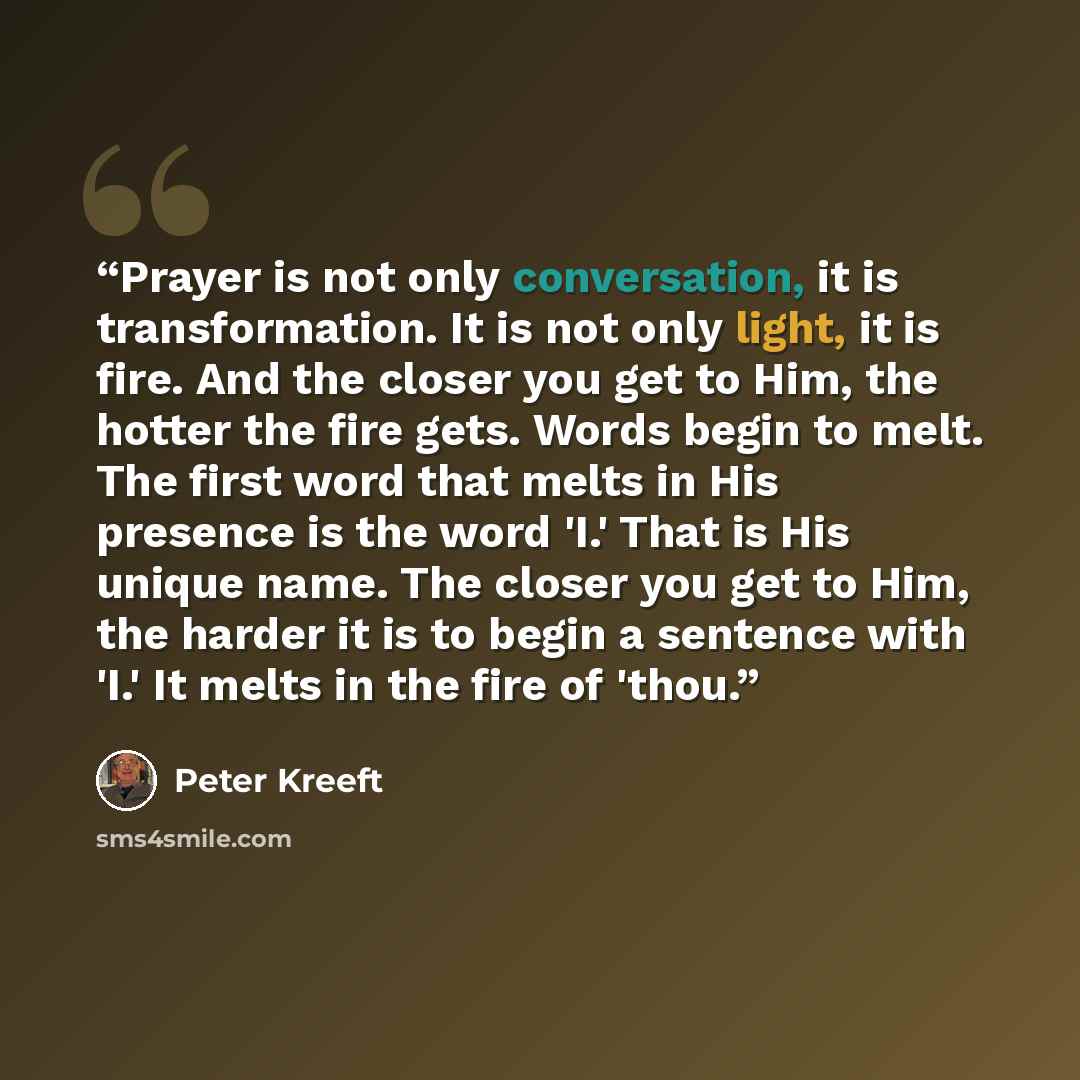 “Prayer is not only conversation, it is transformation. It is not only light, it is fire. And the closer you get to Him, the hotter the fire gets. Words begin to melt. The first word that melts in His presence is the word 'I.' That is His unique name. The closer you get to Him, the harder it is to…” quote by Peter Kreeft