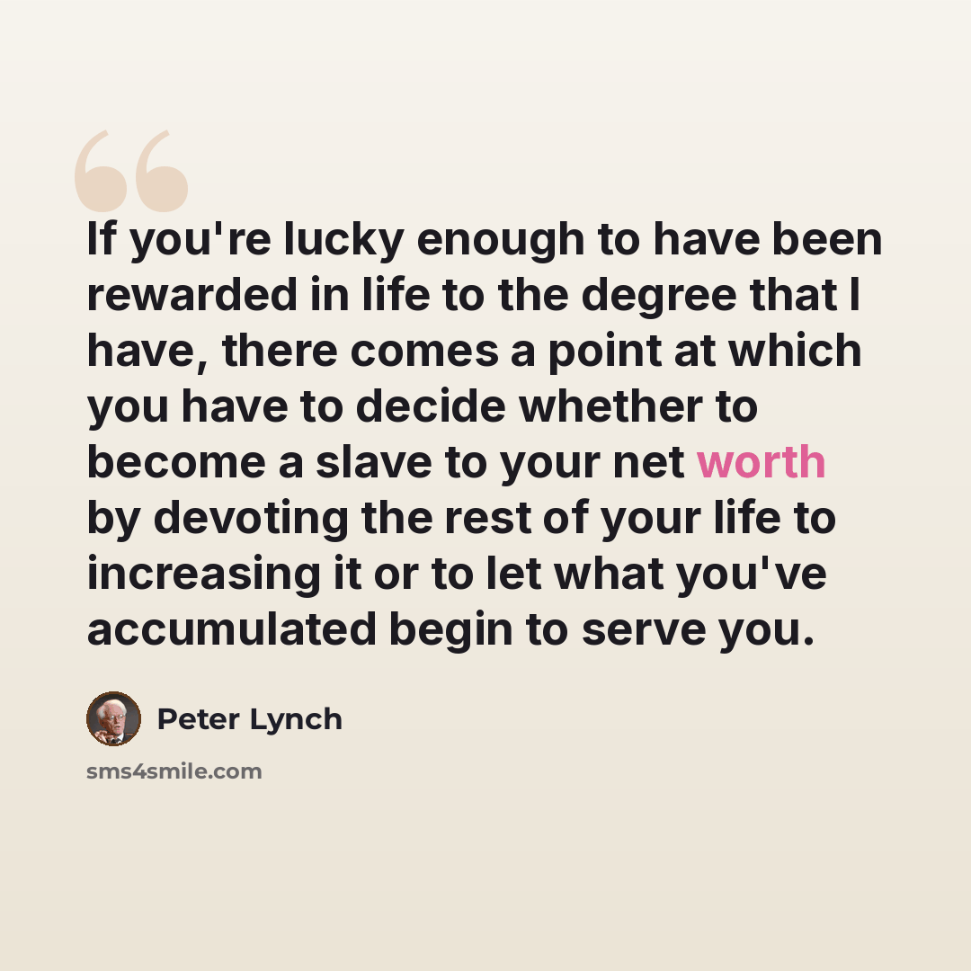 “If you're lucky enough to have been rewarded in life to the degree that I have, there comes a point at which you have to decide whether to become a slave to your net worth by devoting the rest of your life to increasing it or to let what you've accumulated begin to serve you.” quote by Peter Lynch