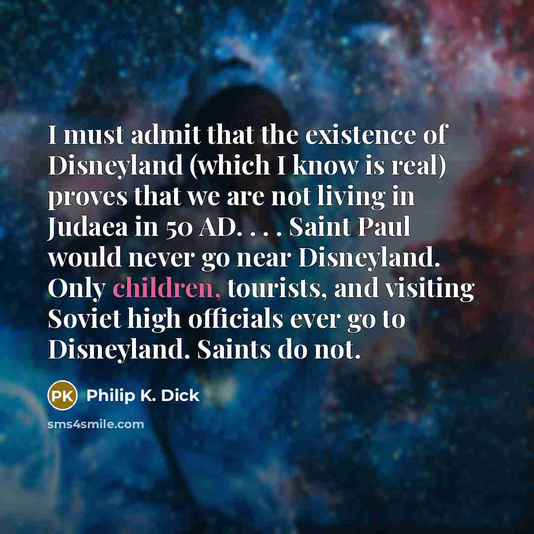 “I must admit that the existence of Disneyland (which I know is real) proves that we are not living in Judaea in 50 AD. . . . Saint Paul would never go near Disneyland. Only children, tourists, and visiting Soviet high officials ever go to Disneyland. Saints do not.” quote by Philip K. Dick
