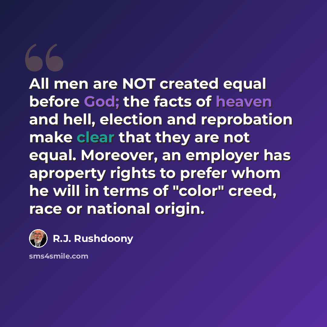 “All men are NOT created equal before God; the facts of heaven and hell, election and reprobation make clear that they are not equal. Moreover, an employer has aproperty rights to prefer whom he will in terms of "color" creed, race or national origin.” quote by R.J. Rushdoony