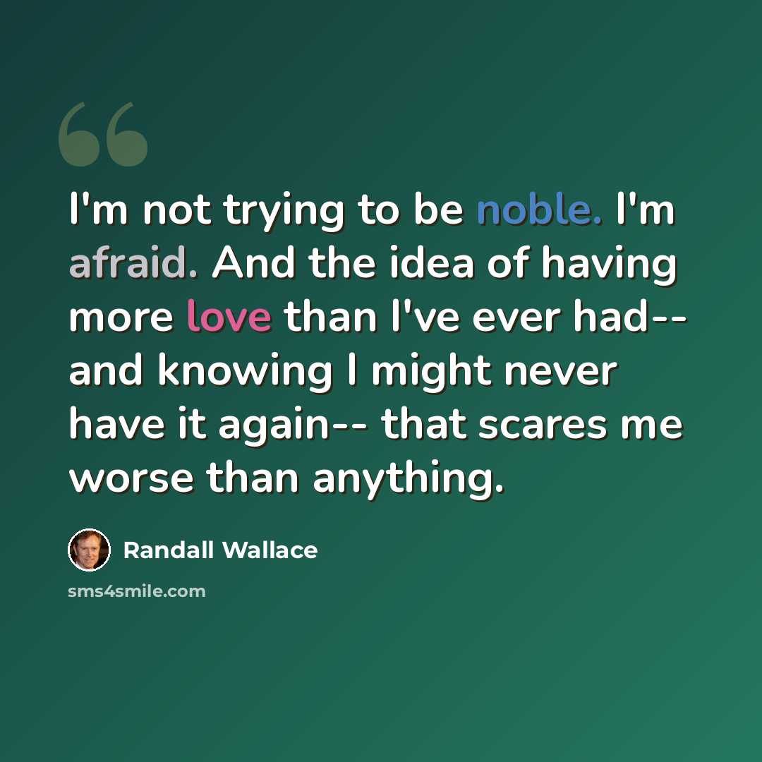 “I'm not trying to be noble. I'm afraid. And the idea of having more love than I've ever had-- and knowing I might never have it again-- that scares me worse than anything.” quote by Randall Wallace