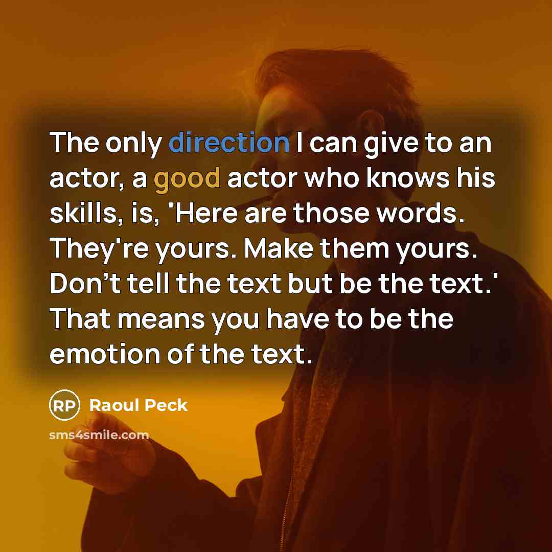 “The only direction I can give to an actor, a good actor who knows his skills, is, 'Here are those words. They're yours. Make them yours. Don't tell the text but be the text.' That means you have to be the emotion of the text.” quote by Raoul Peck