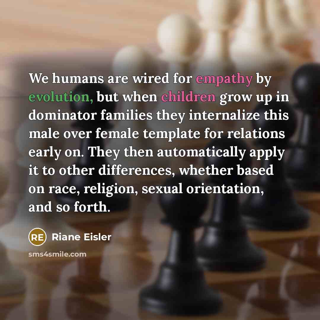 “We humans are wired for empathy by evolution, but when children grow up in dominator families they internalize this male over female template for relations early on. They then automatically apply it to other differences, whether based on race, religion, sexual orientation, and so forth.” quote by Riane Eisler