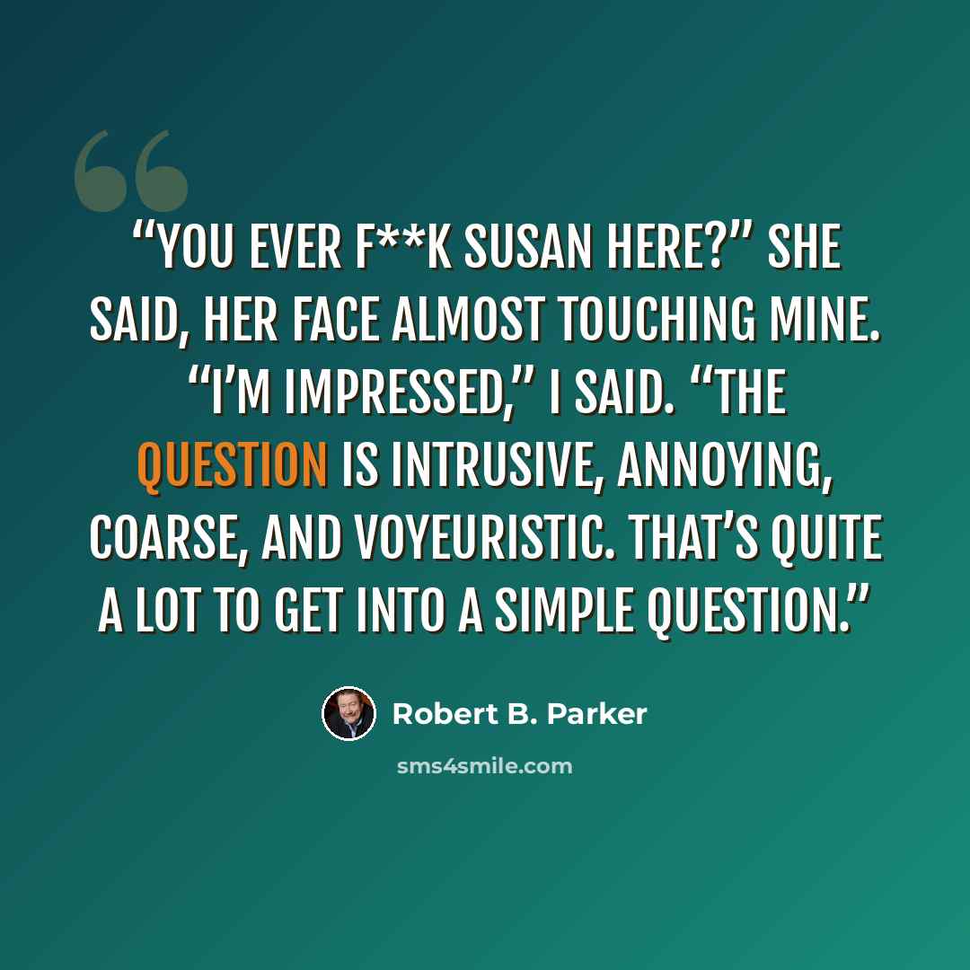 “You ever f**k Susan here?” she said, her face almost touching mine. “I’m impressed,” I said. “The question is intrusive, annoying, coarse, and voyeuristic. That’s quite a lot to get into a simple question.” quote by Robert B. Parker