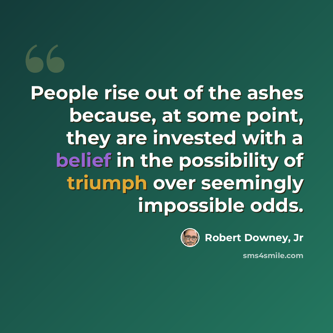 “People rise out of the ashes because, at some point, they are invested with a belief in the possibility of triumph over seemingly impossible odds.” quote by Robert Downey, Jr