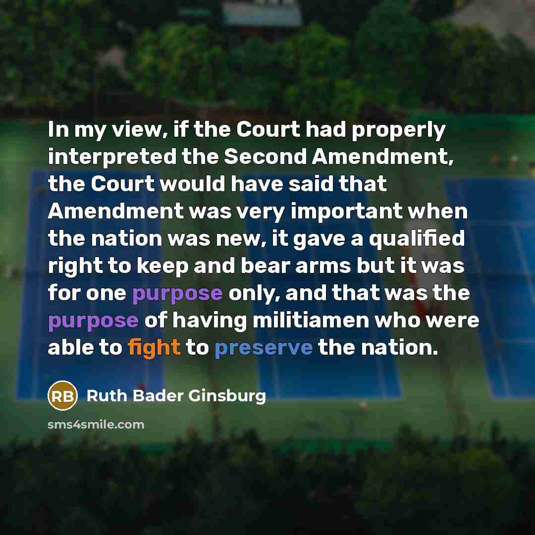 “In my view, if the Court had properly interpreted the Second Amendment, the Court would have said that Amendment was very important when the nation was new, it gave a qualified right to keep and bear arms but it was for one purpose only, and that was the purpose of having militiamen who were able…” quote by Ruth Bader Ginsburg