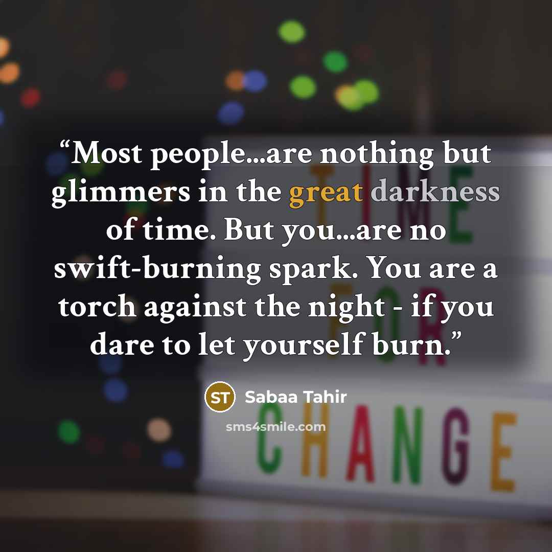 “Most people...are nothing but glimmers in the great darkness of time. But you...are no swift-burning spark. You are a torch against the night - if you dare to let yourself burn.” quote by Sabaa Tahir