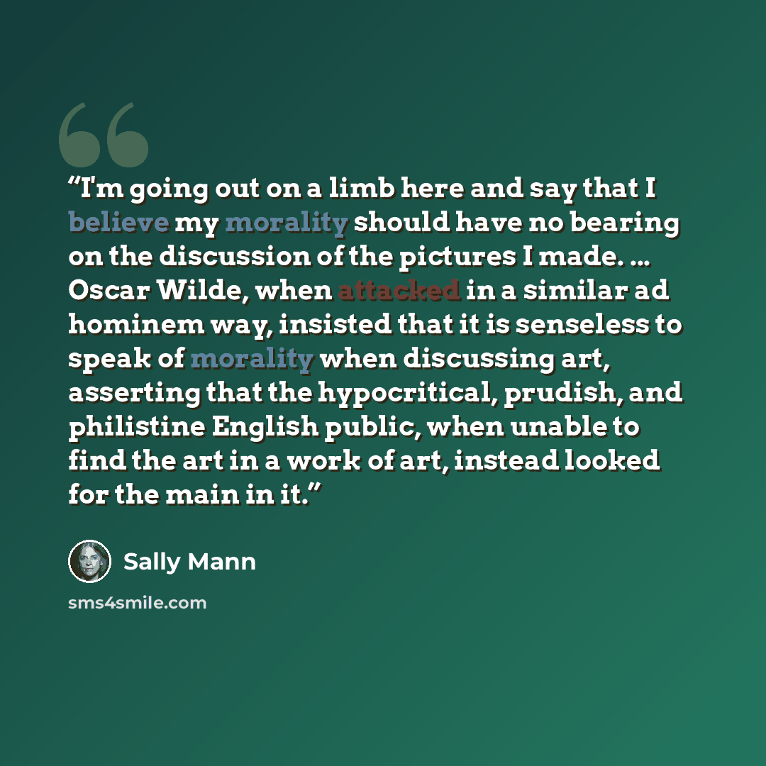 “I'm going out on a limb here and say that I believe my morality should have no bearing on the discussion of the pictures I made. ... Oscar Wilde, when attacked in a similar ad hominem way, insisted that it is senseless to speak of morality when discussing art, asserting that the hypocritical…” quote by Sally Mann