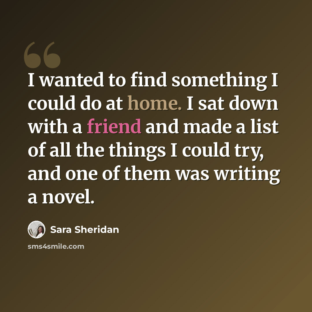 “I wanted to find something I could do at home. I sat down with a friend and made a list of all the things I could try, and one of them was writing a novel.” quote by Sara Sheridan