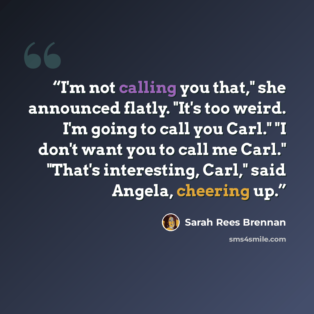 “I'm not calling you that," she announced flatly. "It's too weird. I'm going to call you Carl." "I don't want you to call me Carl." "That's interesting, Carl," said Angela, cheering up.” quote by Sarah Rees Brennan