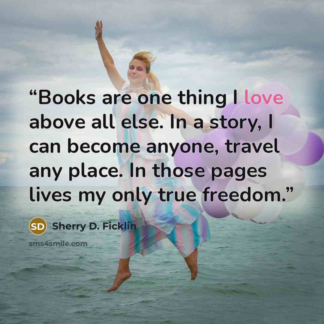 “Books are one thing I love above all else. In a story, I can become anyone, travel any place. In those pages lives my only true freedom.” quote by Sherry D. Ficklin