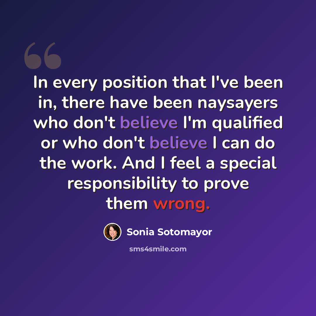 “In every position that I've been in, there have been naysayers who don't believe I'm qualified or who don't believe I can do the work. And I feel a special responsibility to prove them wrong.” quote by Sonia Sotomayor