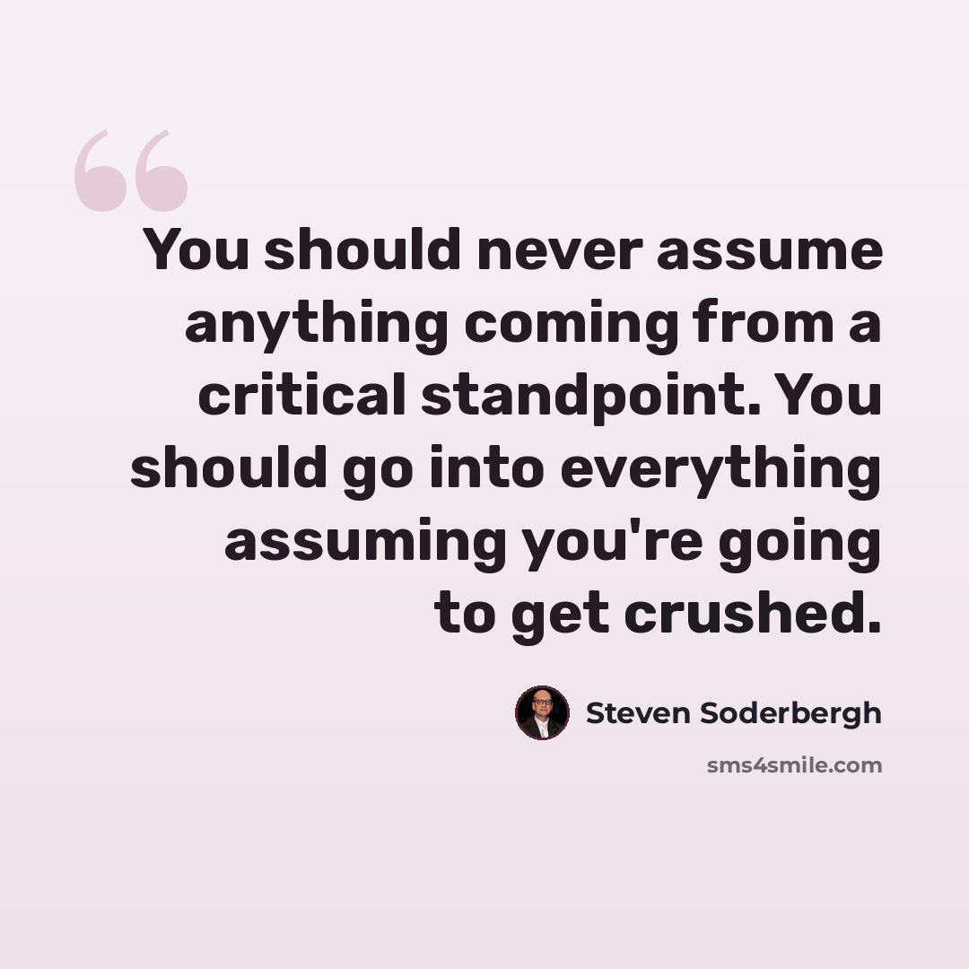 “You should never assume anything coming from a critical standpoint. You should go into everything assuming you're going to get crushed.” quote by Steven Soderbergh