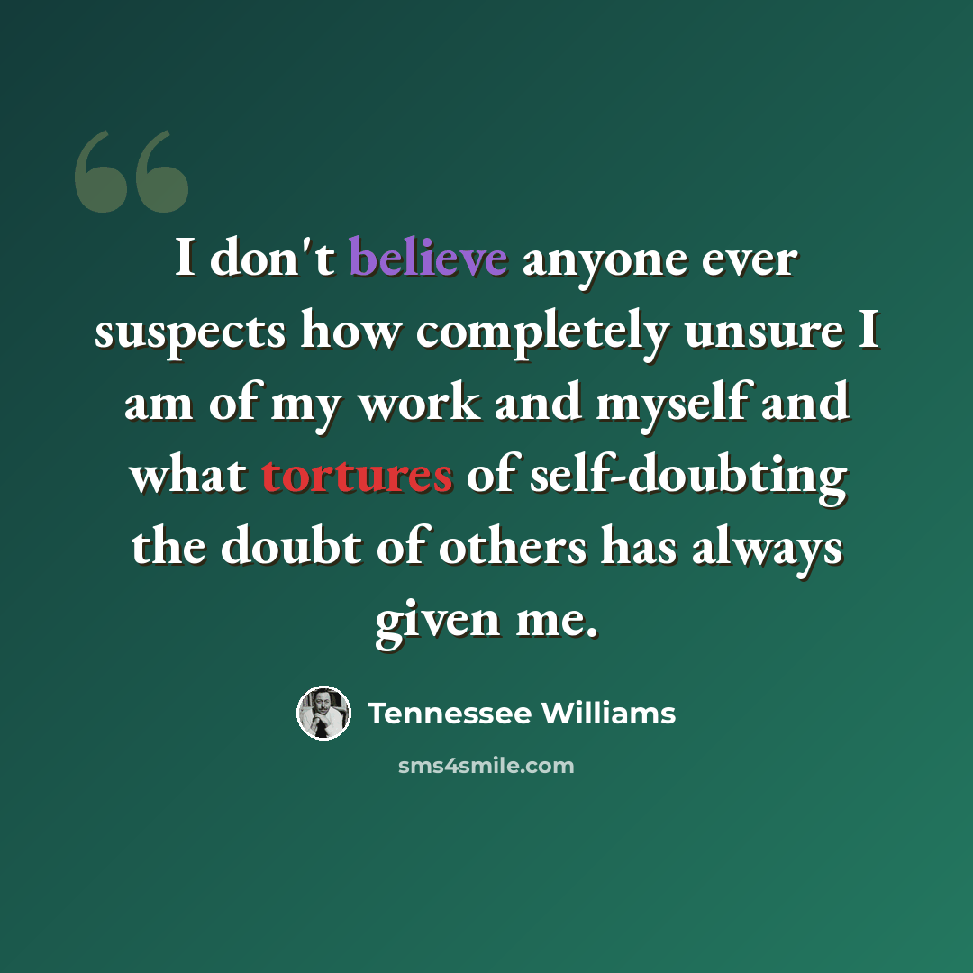 “I don't believe anyone ever suspects how completely unsure I am of my work and myself and what tortures of self-doubting the doubt of others has always given me.” quote by Tennessee Williams
