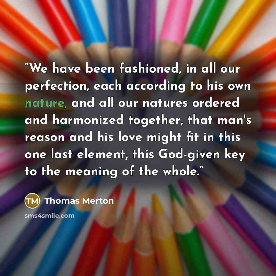 “We have been fashioned, in all our perfection, each according to his own nature, and all our natures ordered and harmonized together, that man's reason and his love might fit in this one last element, this God-given key to the meaning of the whole.” quote by Thomas Merton