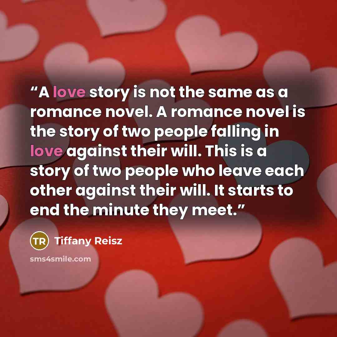 “A love story is not the same as a romance novel. A romance novel is the story of two people falling in love against their will. This is a story of two people who leave each other against their will. It starts to end the minute they meet.” quote by Tiffany Reisz