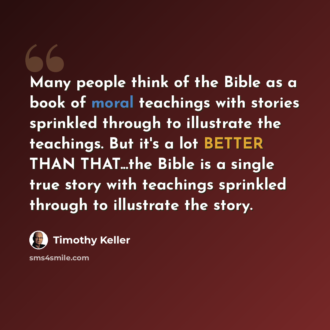 “Many people think of the Bible as a book of moral teachings with stories sprinkled through to illustrate the teachings. But it's a lot BETTER THAN THAT...the Bible is a single true story with teachings sprinkled through to illustrate the story.” quote by Timothy Keller