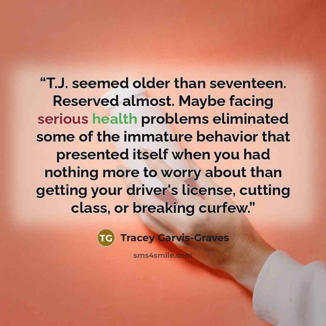 “T.J. seemed older than seventeen. Reserved almost. Maybe facing serious health problems eliminated some of the immature behavior that presented itself when you had nothing more to worry about than getting your driver's license, cutting class, or breaking curfew.” quote by Tracey Garvis-Graves