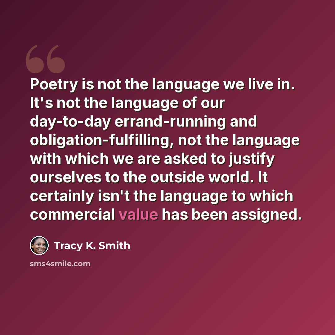 “Poetry is not the language we live in. It's not the language of our day-to-day errand-running and obligation-fulfilling, not the language with which we are asked to justify ourselves to the outside world. It certainly isn't the language to which commercial value has been assigned.” quote by Tracy K. Smith