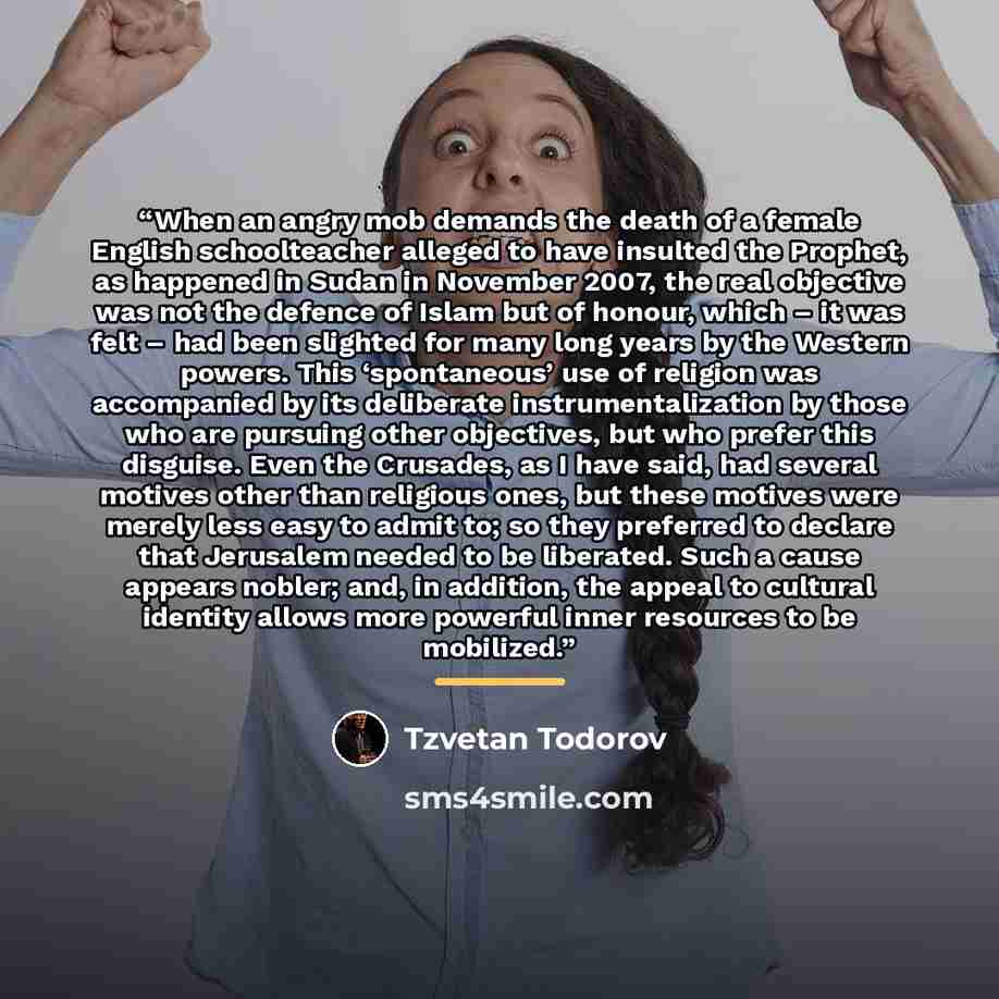 “When an angry mob demands the death of a female English schoolteacher alleged to have insulted the Prophet, as happened in Sudan in November 2007, the real objective was not the defence of Islam but of honour, which – it was felt – had been slighted for many long years by the Western powers. This…” quote by Tzvetan Todorov