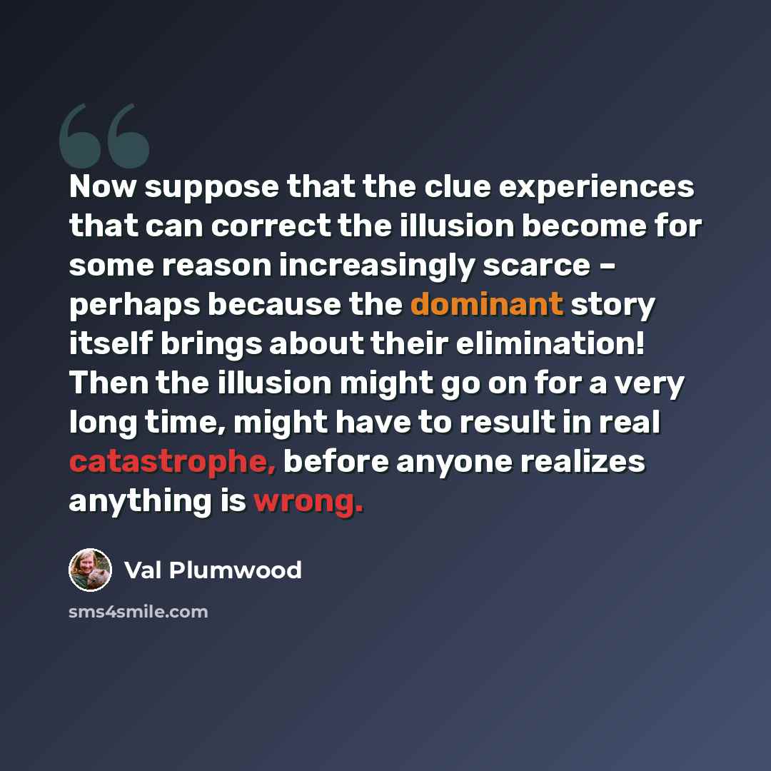 “Now suppose that the clue experiences that can correct the illusion become for some reason increasingly scarce – perhaps because the dominant story itself brings about their elimination! Then the illusion might go on for a very long time, might have to result in real catastrophe, before anyone…” quote by Val Plumwood