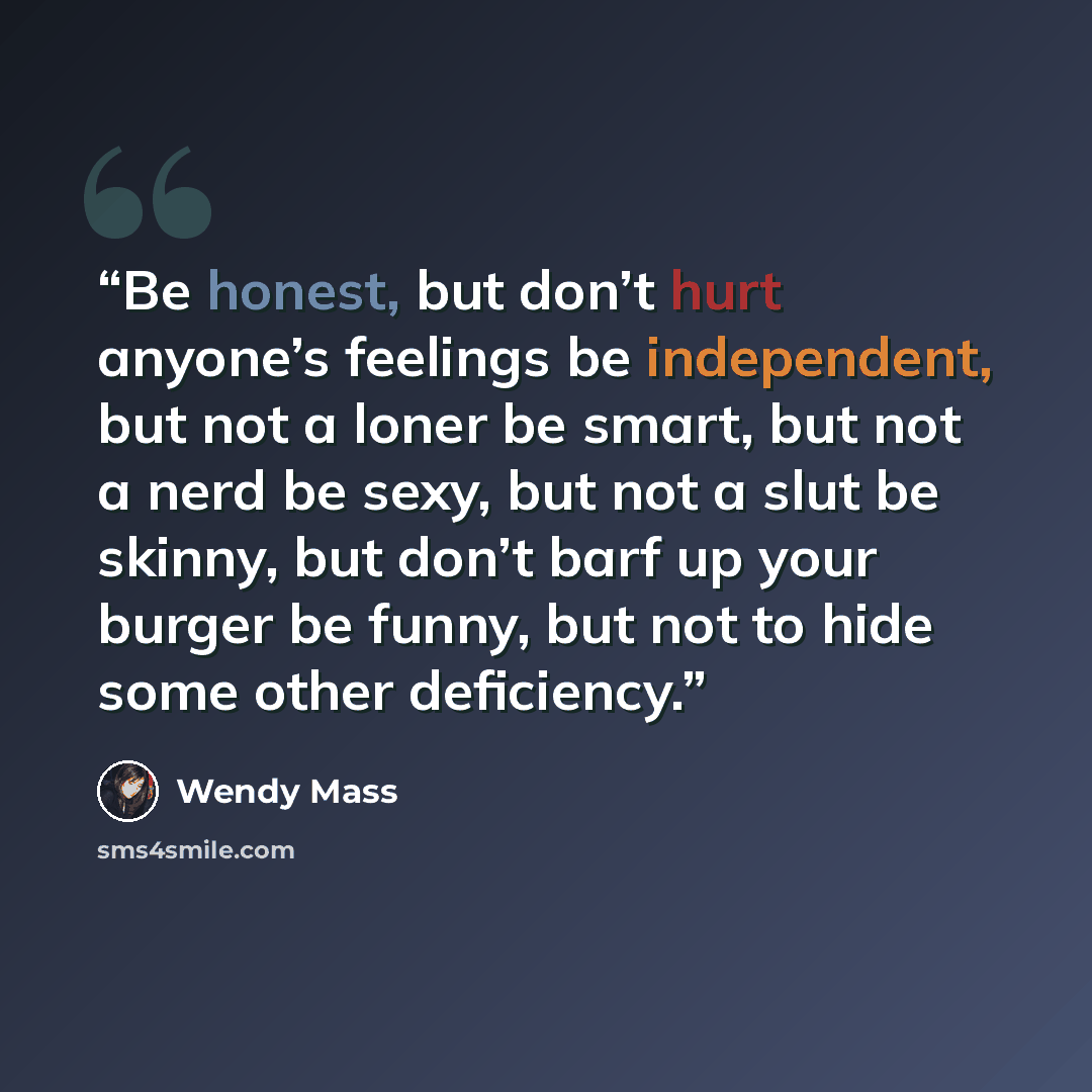 “Be honest, but don’t hurt anyone’s feelings be independent, but not a loner be smart, but not a nerd be sexy, but not a slut be skinny, but don’t barf up your burger be funny, but not to hide some other deficiency.” quote by Wendy Mass