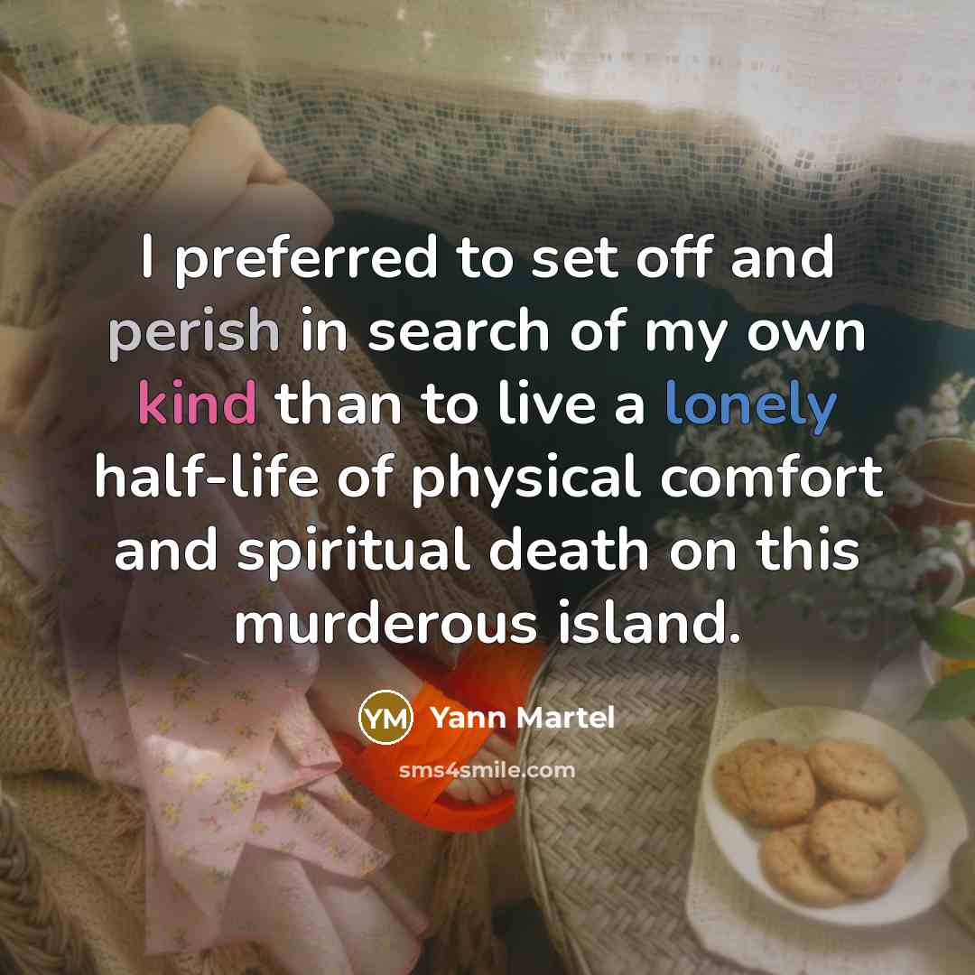 “I preferred to set off and perish in search of my own kind than to live a lonely half-life of physical comfort and spiritual death on this murderous island.” quote by Yann Martel