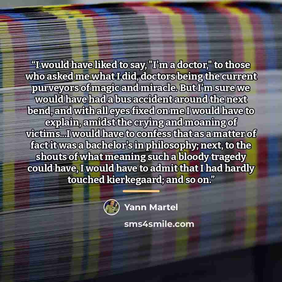 “I would have liked to say, "I'm a doctor," to those who asked me what I did, doctors being the current purveyors of magic and miracle. But I'm sure we would have had a bus accident around the next bend, and with all eyes fixed on me I would have to explain, amidst the crying and moaning of…” quote by Yann Martel