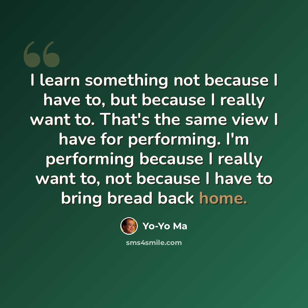 “I learn something not because I have to, but because I really want to. That's the same view I have for performing. I'm performing because I really want to, not because I have to bring bread back home.” quote by Yo-Yo Ma