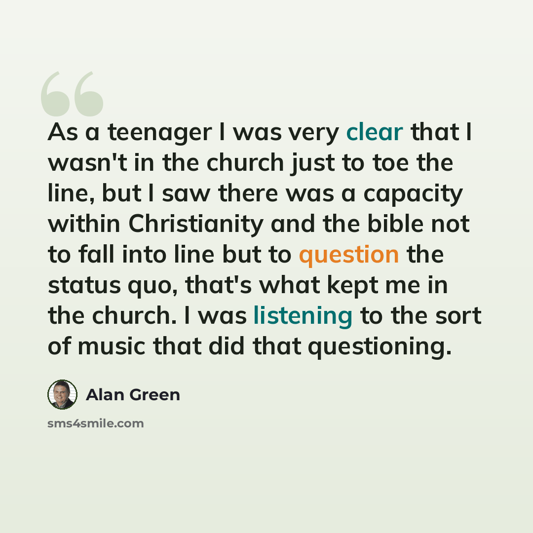 “As a teenager I was very clear that I wasn't in the church just to toe the line, but I saw there was a capacity within Christianity and the bible not to fall into line but to question the status quo, that's what kept me in the church. I was listening to the sort of music that did that questioning.” quote by Alan Green