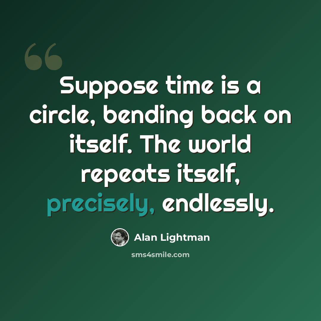 “Suppose time is a circle, bending back on itself. The world repeats itself, precisely, endlessly.” quote by Alan Lightman