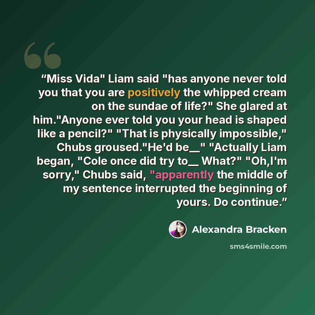 “Miss Vida" Liam said "has anyone never told you that you are positively the whipped cream on the sundae of life?" She glared at him."Anyone ever told you your head is shaped like a pencil?" "That is physically impossible," Chubs groused."He'd be__" "Actually Liam began, "Cole once did try to__…” quote by Alexandra Bracken