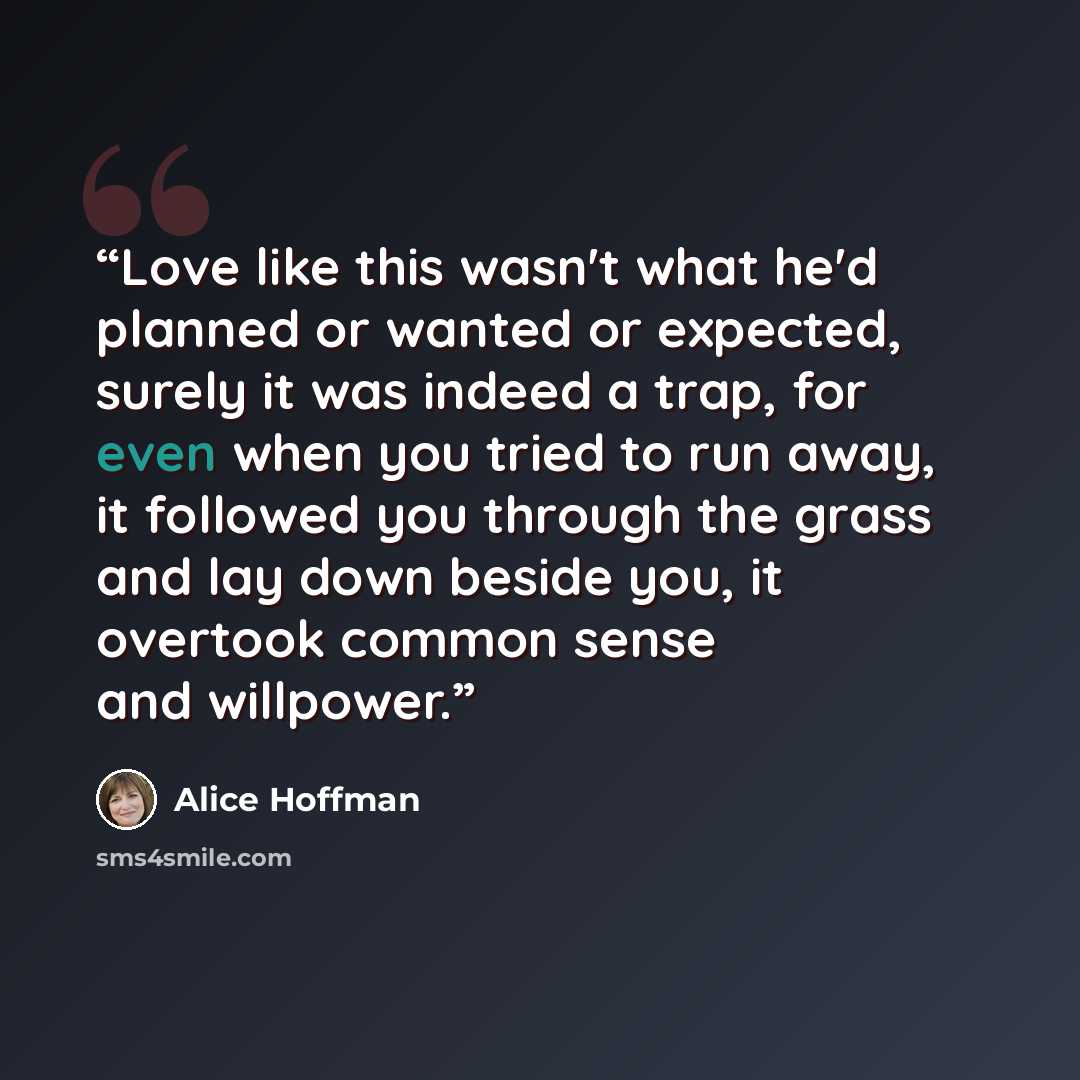 “Love like this wasn't what he'd planned or wanted or expected, surely it was indeed a trap, for even when you tried to run away, it followed you through the grass and lay down beside you, it overtook common sense and willpower.” quote by Alice Hoffman