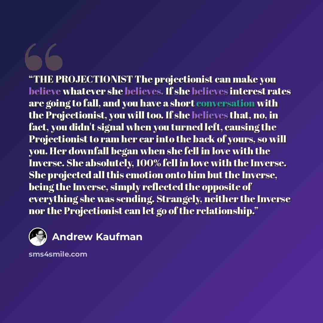 “THE PROJECTIONIST The projectionist can make you believe whatever she believes. If she believes interest rates are going to fall, and you have a short conversation with the Projectionist, you will too. If she believes that, no, in fact, you didn't signal when you turned left, causing the…” quote by Andrew Kaufman