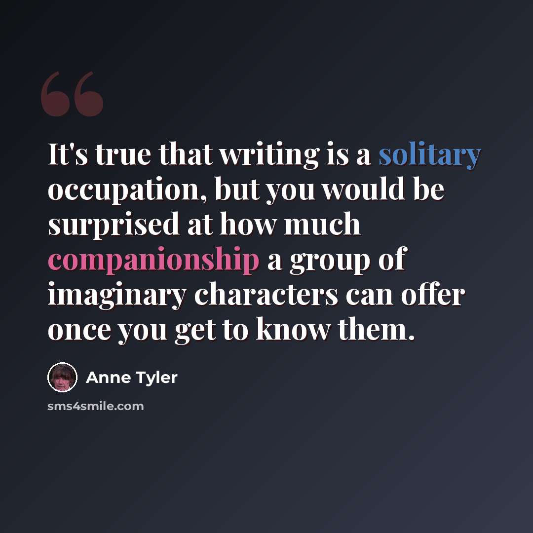 “It's true that writing is a solitary occupation, but you would be surprised at how much companionship a group of imaginary characters can offer once you get to know them.” quote by Anne Tyler