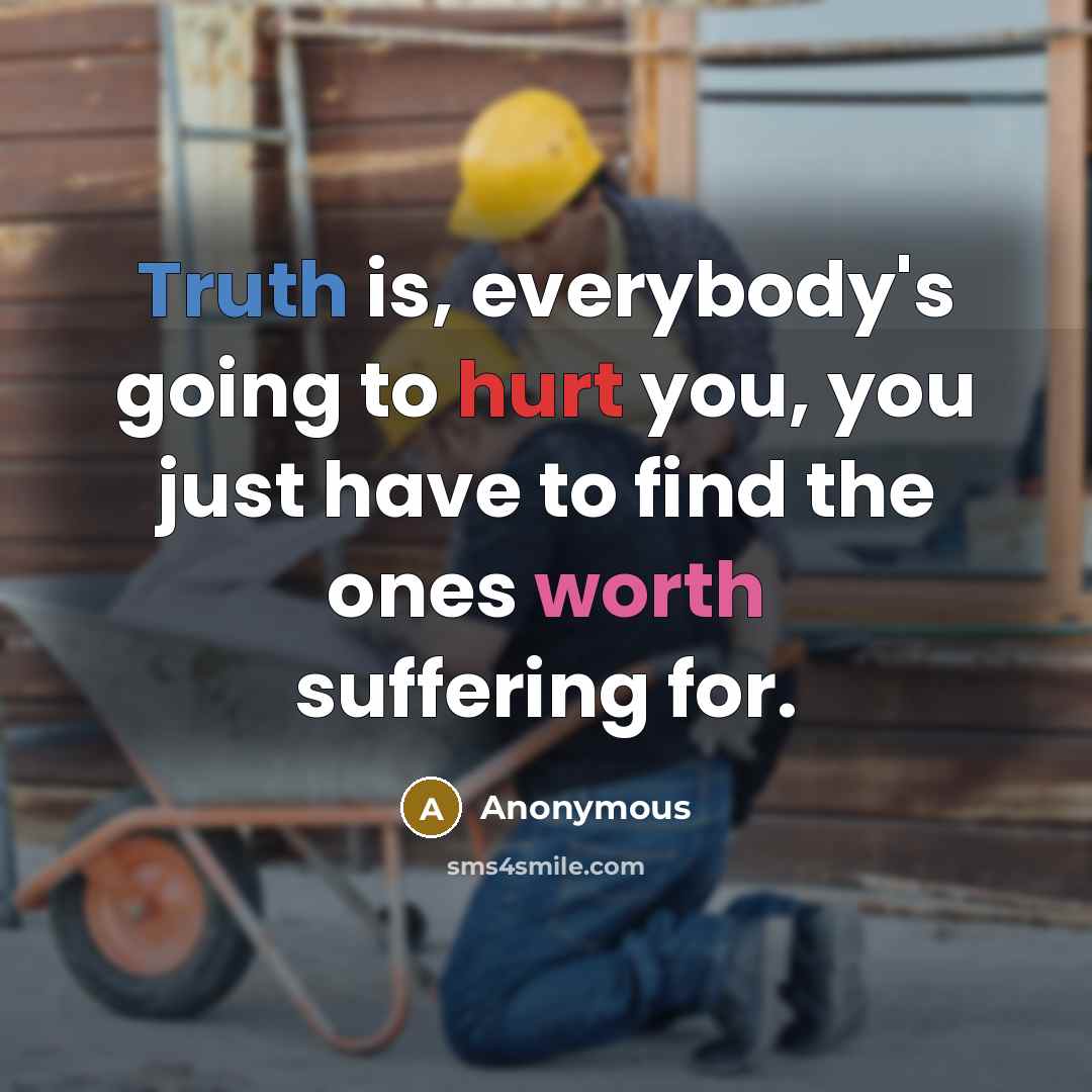 “Truth is, everybody's going to hurt you, you just have to find the ones worth suffering for.” quote by Anonymous