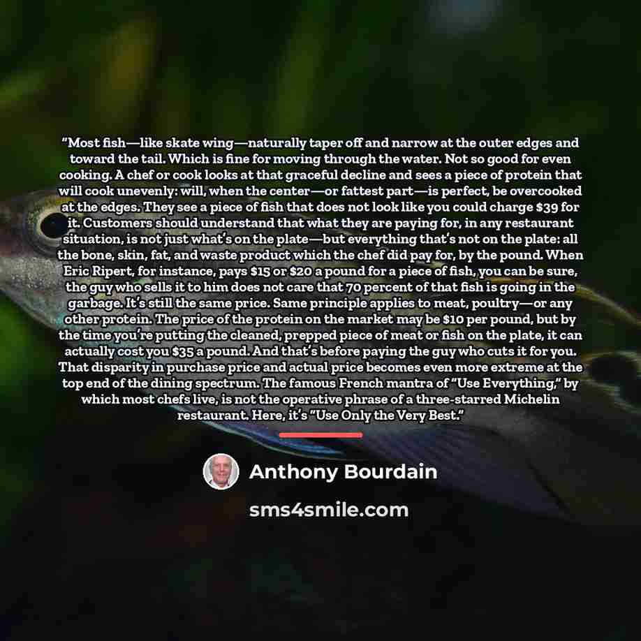 “Most fish—like skate wing—naturally taper off and narrow at the outer edges and toward the tail. Which is fine for moving through the water. Not so good for even cooking. A chef or cook looks at that graceful decline and sees a piece of protein that will cook unevenly: will, when the center—or…” quote by Anthony Bourdain