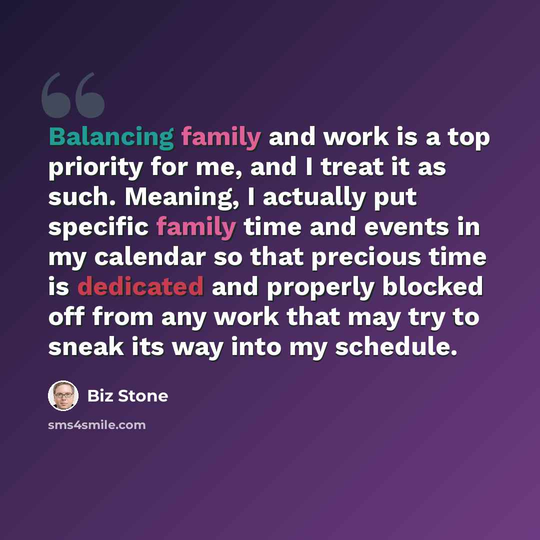 “Balancing family and work is a top priority for me, and I treat it as such. Meaning, I actually put specific family time and events in my calendar so that precious time is dedicated and properly blocked off from any work that may try to sneak its way into my schedule.” quote by Biz Stone
