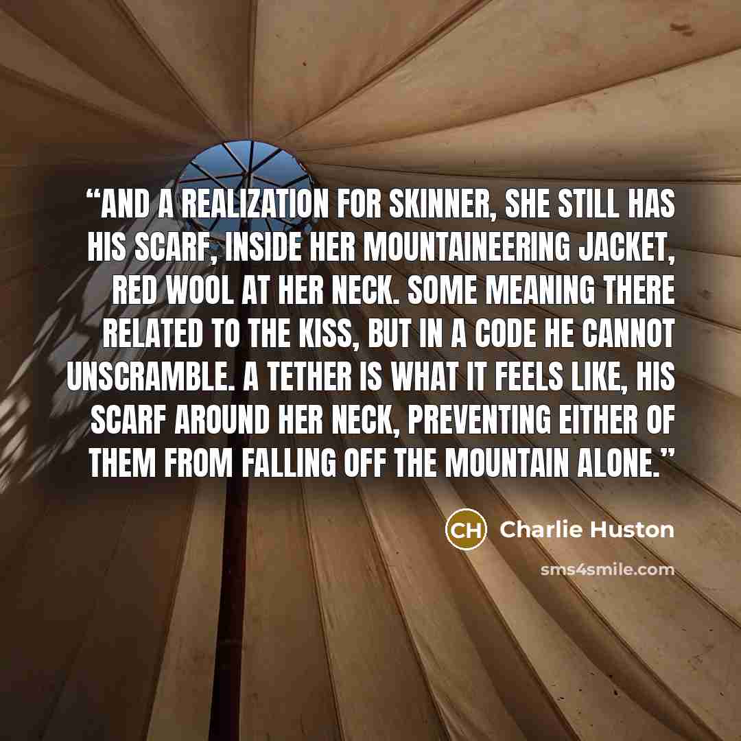 “And a realization for Skinner, she still has his scarf, inside her mountaineering jacket, red wool at her neck. Some meaning there related to the kiss, but in a code he cannot unscramble. A tether is what it feels like, his scarf around her neck, preventing either of them from falling off the…” quote by Charlie Huston