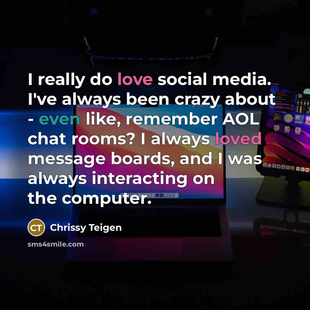 “I really do love social media. I've always been crazy about - even like, remember AOL chat rooms? I always loved message boards, and I was always interacting on the computer.” quote by Chrissy Teigen